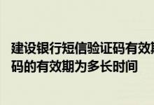 建设银行短信验证码有效期是多少 建设银行：手机短信验证码的有效期为多长时间