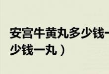 安宫牛黄丸多少钱一丸同仁堂（安宫牛黄丸多少钱一丸）