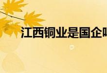 江西铜业是国企吗 江西铜业是国企吗 