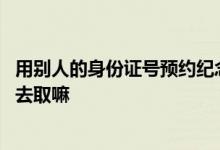 用别人的身份证号预约纪念币 预约纪念币可以用别人身份证去取嘛