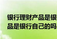 银行理财产品是银行发行的吗 银行的理财产品是银行自己的吗