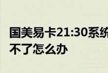 国美易卡21:30系统维护 国美易卡系统维护还不了怎么办