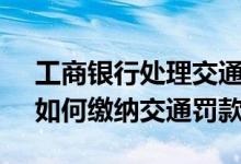 工商银行处理交通罚款操作流程 工商银行：如何缴纳交通罚款