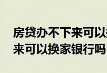 房贷办不下来可以换一家银行吗 房贷批不下来可以换家银行吗