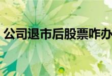 公司退市后股票咋办 公司退市后股票怎么办 