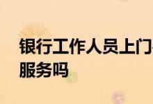 银行工作人员上门办理贷款 银行贷款会上门服务吗