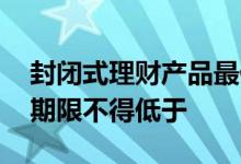 封闭式理财产品最低期限 封闭式理财的封闭期限不得低于