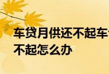 车贷月供还不起车也没了怎么办 车贷月供还不起怎么办