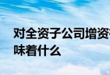 对全资子公司增资有什么要求 增资子公司意味着什么