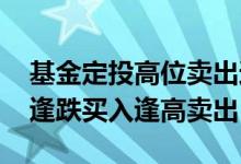 基金定投高位卖出还要投吗 基金定投要不要逢跌买入逢高卖出