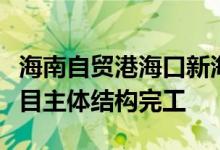 海南自贸港海口新海滚装码头客运综合枢纽项目主体结构完工