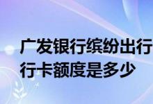 广发银行缤纷出行卡开卡礼 广发银行缤纷出行卡额度是多少