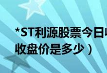 *ST利源股票今日收盘价（*ST利源002501收盘价是多少）