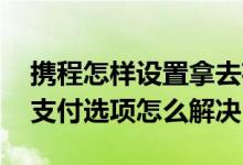 携程怎样设置拿去花优先支付 携程拿去花无支付选项怎么解决