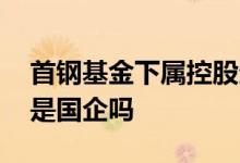 首钢基金下属控股企业属于国企吗 首钢基金是国企吗
