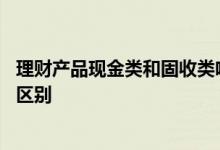 理财产品现金类和固收类啥区别 现金类理财和固收类理财的区别