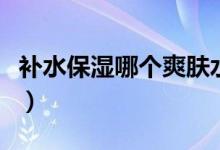补水保湿哪个爽肤水好（补水保湿哪个牌子好）