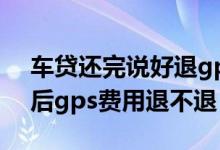 车贷还完说好退gps又不退怎么办 车贷还清后gps费用退不退