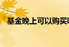 基金晚上可以购买吗 基金下班时间能买吗