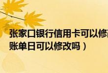 张家口银行信用卡可以修改账单日吗（哈尔滨银行信用卡的账单日可以修改吗）
