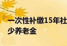 一次性补缴15年社保要多少钱 交满了能领多少养老金 