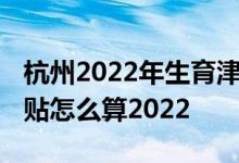 杭州2022年生育津贴按多少天算 杭州生育津贴怎么算2022 