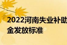 2022河南失业补助金一个月多少钱 失业补助金发放标准 