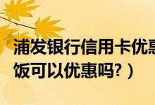 浦发银行信用卡优惠活动（浦发银行信用卡吃饭可以优惠吗?）