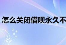 怎么关闭借呗永久不再开通（怎么关闭借呗）