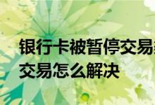 银行卡被暂停交易渠道怎么回事 银行卡暂停交易怎么解决