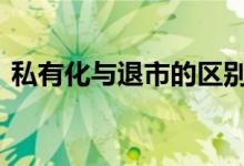私有化与退市的区别 私有化退市是什么意思