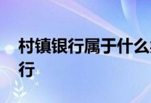 村镇银行属于什么类型 村镇银行属于什么银行