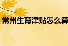 常州生育津贴怎么算 常州生育津贴领取流程 