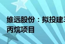 维远股份：拟投建30万吨/年直接氧化法环氧丙烷项目