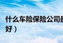 什么车险保险公司最好最可靠（什么车险比较好）