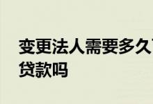 变更法人需要多久可以贷款 刚变更的法人能贷款吗