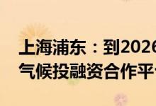 上海浦东：到2026年建成具有国际影响力的气候投融资合作平台