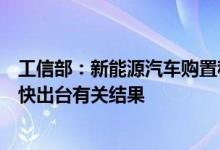 工信部：新能源汽车购置税免征问题相关部门正加紧研究尽快出台有关结果