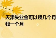 天津失业金可以领几个月 2022年天津失业金领取标准多少钱一个月 