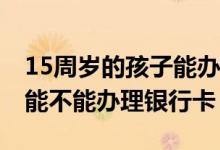 15周岁的孩子能办理银行卡吗 我想知道小孩能不能办理银行卡