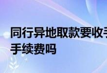 同行异地取款要收手续费吗? 异地取款同行要手续费吗