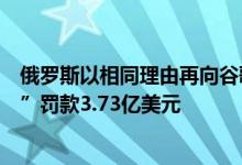 俄罗斯以相同理由再向谷歌开罚单：“屡次未删除违禁内容”罚款3.73亿美元