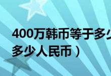 400万韩币等于多少人民币（400万韩币等于多少人民币）