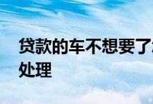 贷款的车不想要了怎么办 贷款车不要了怎么处理