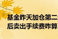 基金昨天加仓第二天卖一半手续费 基金加仓后卖出手续费咋算