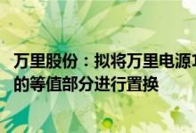 万里股份：拟将万里电源100%股权与特瑞电池48.15%股权的等值部分进行置换