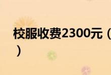 校服收费2300元（学生需要这么贵的校服吗）