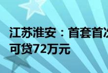 江苏淮安：首套首次购房申请公积金贷款最高可贷72万元