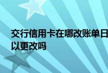 交行信用卡在哪改账单日 交行信用卡账单日是什么时候 可以更改吗