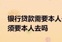 银行贷款需要本人去吗 送贷款资料去银行必须要本人去吗
